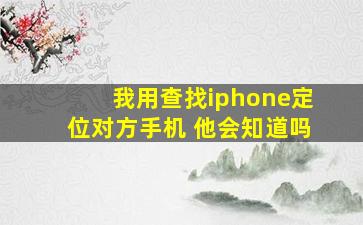 我用查找iphone定位对方手机 他会知道吗